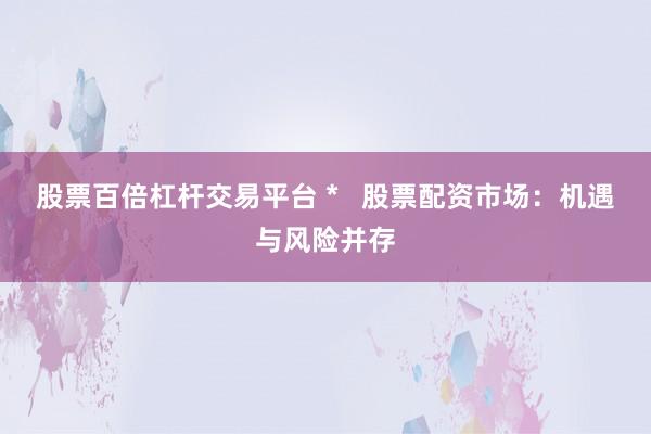 股票百倍杠杆交易平台 *   股票配资市场：机遇与风险并存