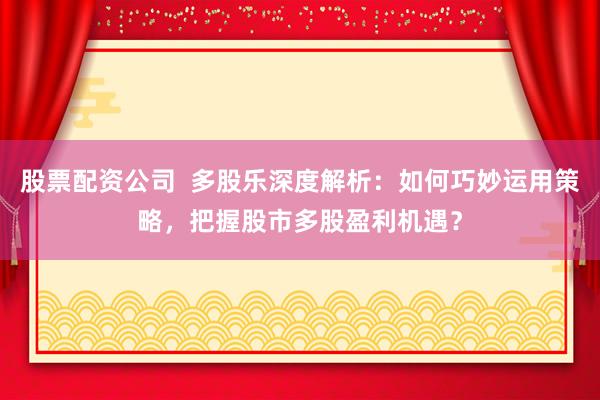 股票配资公司  多股乐深度解析：如何巧妙运用策略，把握股市多股盈利机遇？