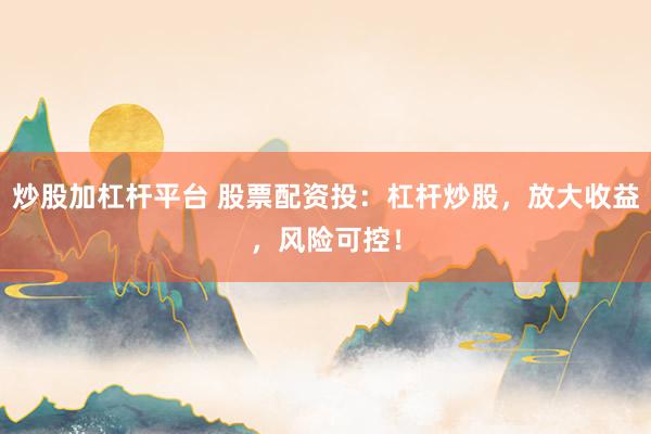 炒股加杠杆平台 股票配资投：杠杆炒股，放大收益，风险可控！