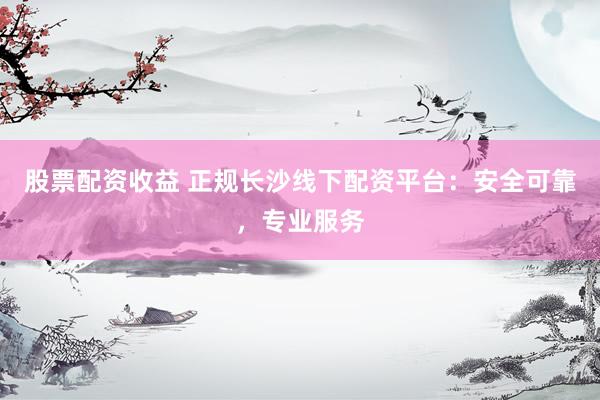 股票配资收益 正规长沙线下配资平台：安全可靠，专业服务