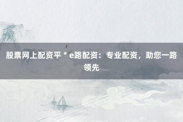 股票网上配资平 * e路配资：专业配资，助您一路领先