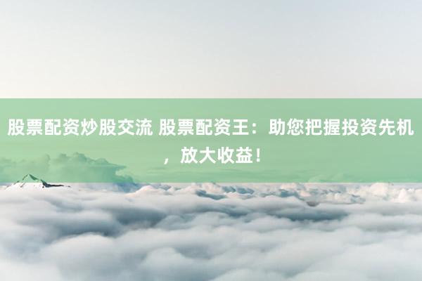 股票配资炒股交流 股票配资王：助您把握投资先机，放大收益！