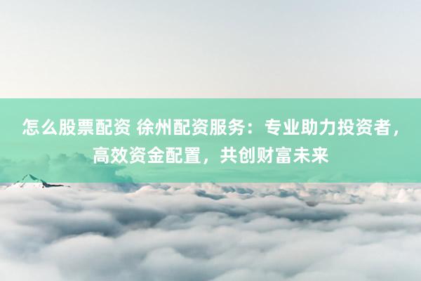 怎么股票配资 徐州配资服务：专业助力投资者，高效资金配置，共创财富未来