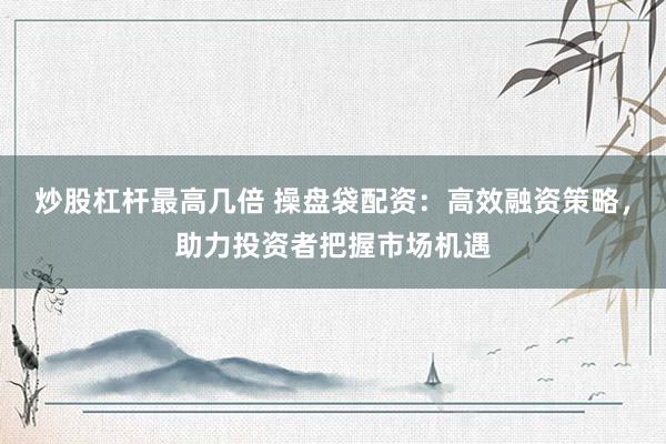 炒股杠杆最高几倍 操盘袋配资：高效融资策略，助力投资者把握市场机遇