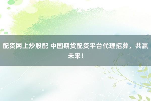 配资网上炒股配 中国期货配资平台代理招募，共赢未来！