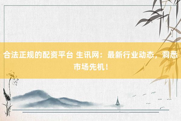 合法正规的配资平台 生讯网：最新行业动态，洞悉市场先机！