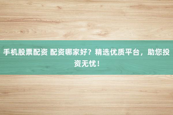 手机股票配资 配资哪家好？精选优质平台，助您投资无忧！