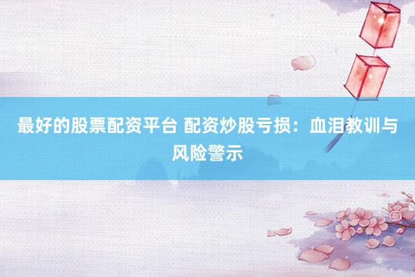 最好的股票配资平台 配资炒股亏损：血泪教训与风险警示