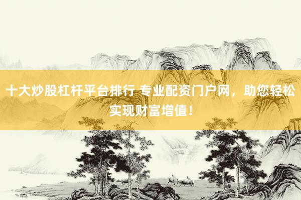 十大炒股杠杆平台排行 专业配资门户网，助您轻松实现财富增值！
