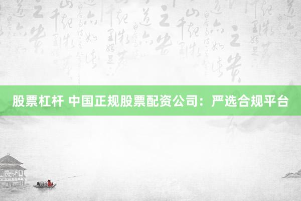 股票杠杆 中国正规股票配资公司：严选合规平台