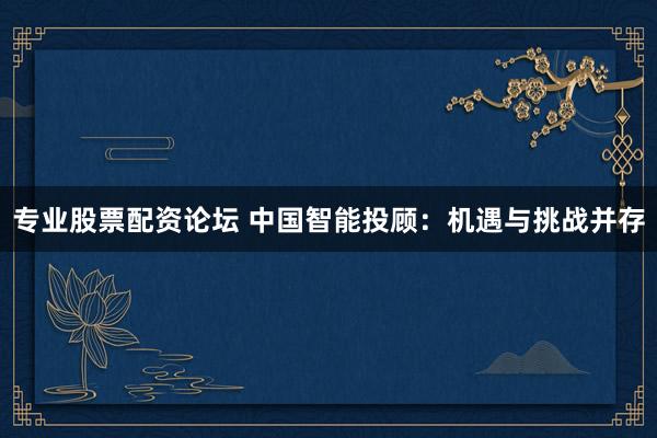 专业股票配资论坛 中国智能投顾：机遇与挑战并存