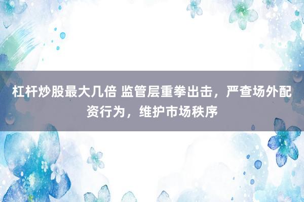 杠杆炒股最大几倍 监管层重拳出击，严查场外配资行为，维护市场秩序