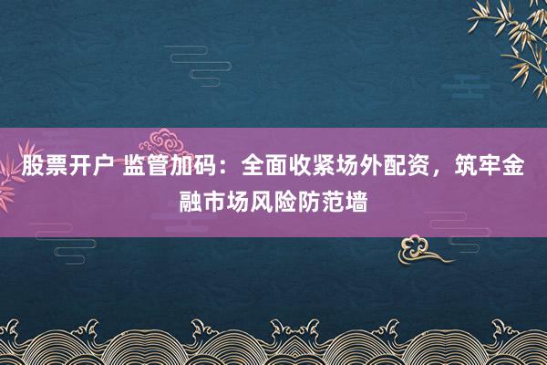 股票开户 监管加码：全面收紧场外配资，筑牢金融市场风险防范墙