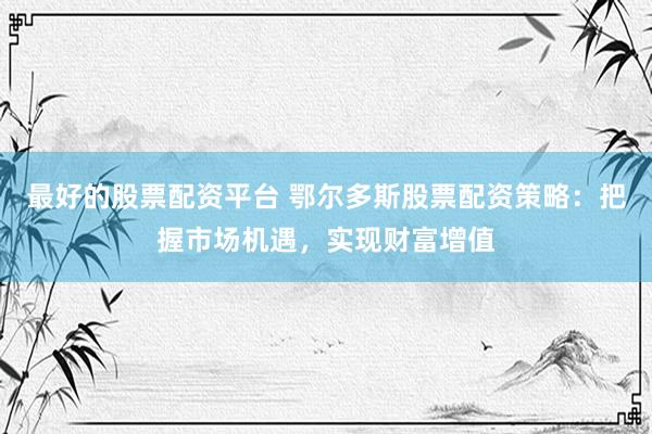 最好的股票配资平台 鄂尔多斯股票配资策略：把握市场机遇，实现财富增值