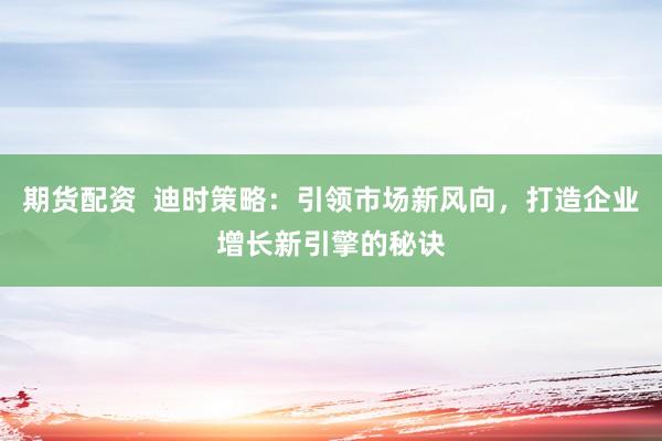期货配资  迪时策略：引领市场新风向，打造企业增长新引擎的秘诀