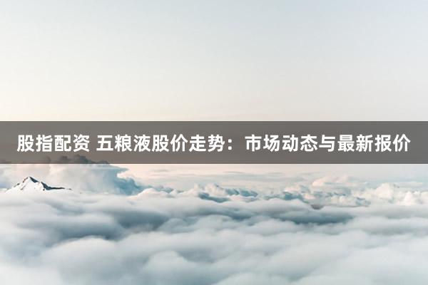 股指配资 五粮液股价走势：市场动态与最新报价