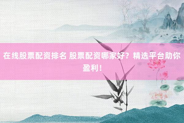 在线股票配资排名 股票配资哪家好？精选平台助你盈利！