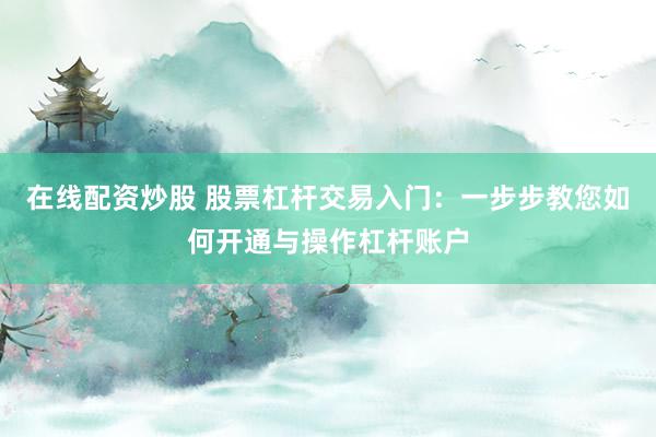 在线配资炒股 股票杠杆交易入门：一步步教您如何开通与操作杠杆账户
