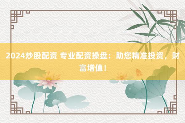2024炒股配资 专业配资操盘：助您精准投资，财富增值！