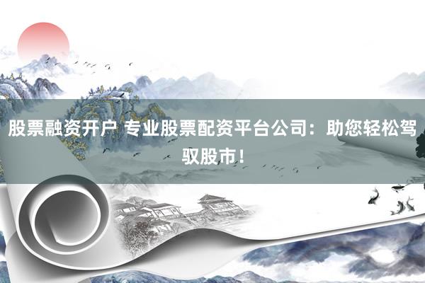 股票融资开户 专业股票配资平台公司：助您轻松驾驭股市！