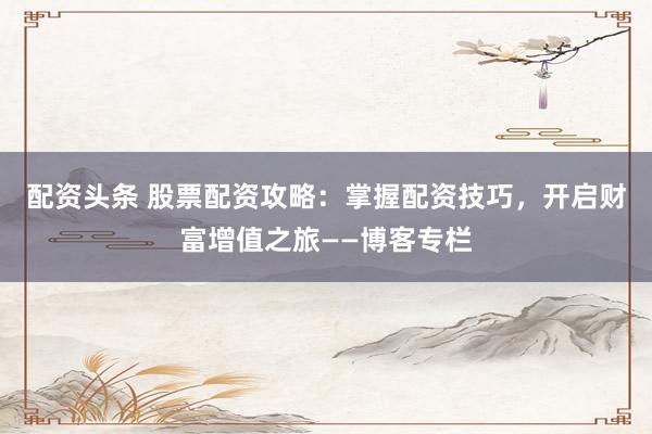 配资头条 股票配资攻略：掌握配资技巧，开启财富增值之旅——博客专栏