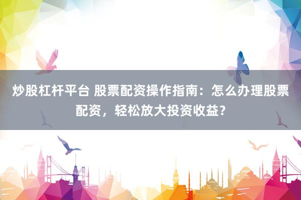 炒股杠杆平台 股票配资操作指南：怎么办理股票配资，轻松放大投资收益？