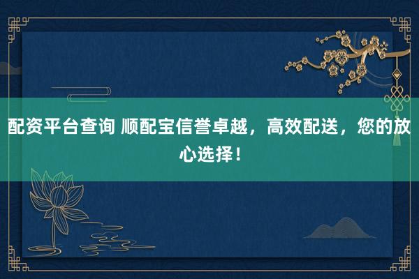 配资平台查询 顺配宝信誉卓越，高效配送，您的放心选择！