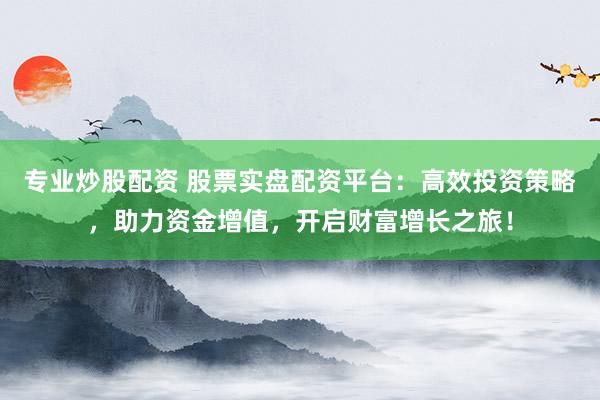 专业炒股配资 股票实盘配资平台：高效投资策略，助力资金增值，开启财富增长之旅！