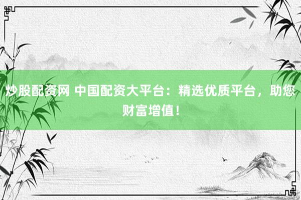 炒股配资网 中国配资大平台：精选优质平台，助您财富增值！