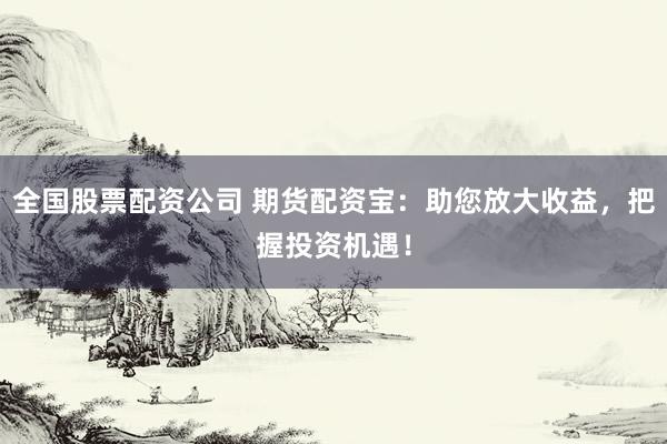 全国股票配资公司 期货配资宝：助您放大收益，把握投资机遇！