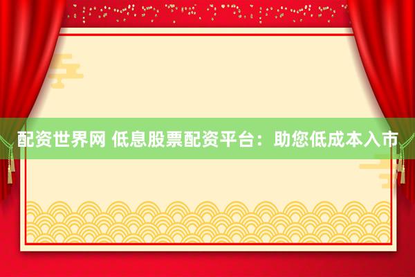 配资世界网 低息股票配资平台：助您低成本入市