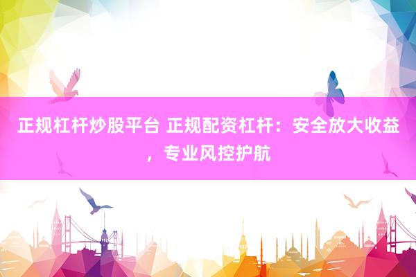 正规杠杆炒股平台 正规配资杠杆：安全放大收益，专业风控护航