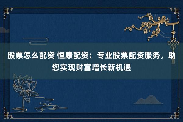 股票怎么配资 恒康配资：专业股票配资服务，助您实现财富增长新机遇