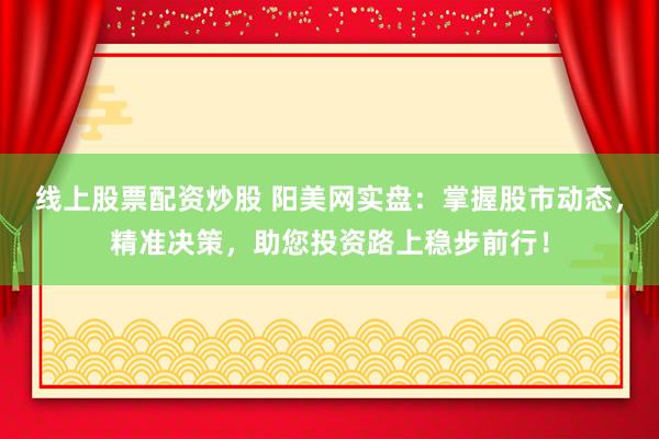 线上股票配资炒股 阳美网实盘：掌握股市动态，精准决策，助您投资路上稳步前行！