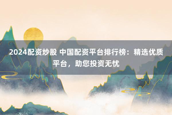 2024配资炒股 中国配资平台排行榜：精选优质平台，助您投资无忧