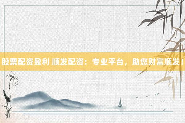 股票配资盈利 顺发配资：专业平台，助您财富顺发！