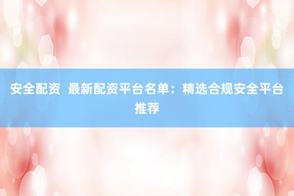 安全配资  最新配资平台名单：精选合规安全平台推荐