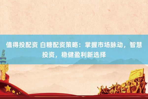 值得投配资 白糖配资策略：掌握市场脉动，智慧投资，稳健盈利新选择