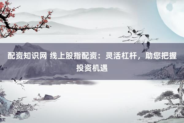 配资知识网 线上股指配资：灵活杠杆，助您把握投资机遇