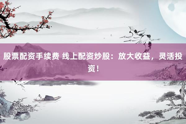 股票配资手续费 线上配资炒股：放大收益，灵活投资！