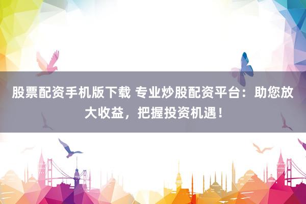 股票配资手机版下载 专业炒股配资平台：助您放大收益，把握投资机遇！