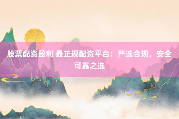 股票配资盈利 最正规配资平台：严选合规，安全可靠之选