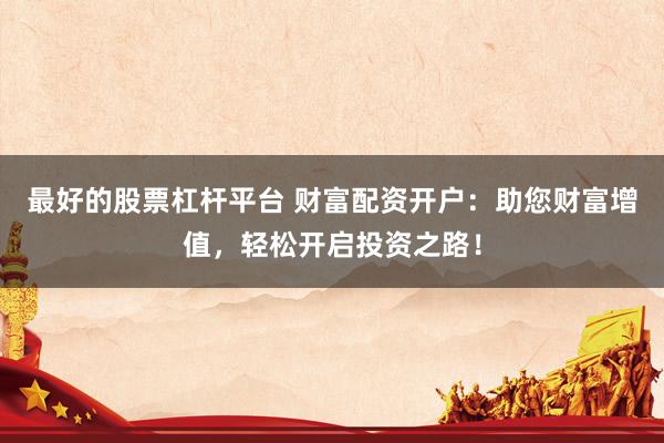 最好的股票杠杆平台 财富配资开户：助您财富增值，轻松开启投资之路！