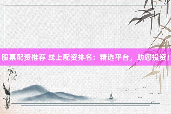 股票配资推荐 线上配资排名：精选平台，助您投资！