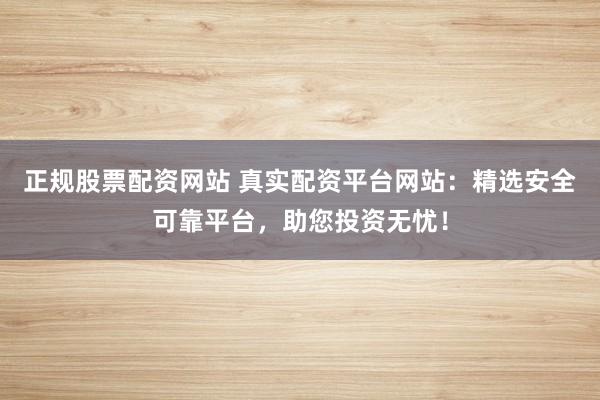 正规股票配资网站 真实配资平台网站：精选安全可靠平台，助您投资无忧！