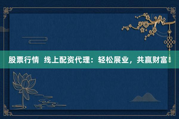 股票行情  线上配资代理：轻松展业，共赢财富！