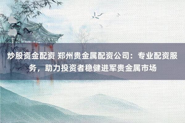 炒股资金配资 郑州贵金属配资公司：专业配资服务，助力投资者稳健进军贵金属市场
