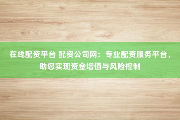 在线配资平台 配资公司网：专业配资服务平台，助您实现资金增值与风险控制