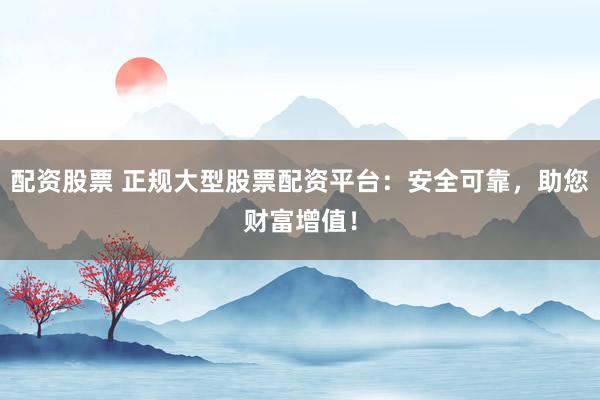 配资股票 正规大型股票配资平台：安全可靠，助您财富增值！