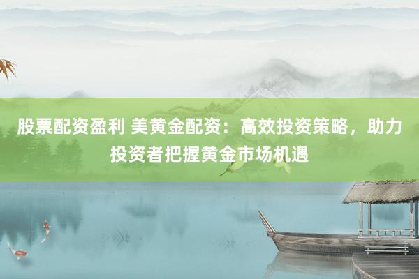 股票配资盈利 美黄金配资：高效投资策略，助力投资者把握黄金市场机遇